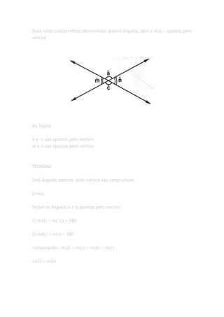 Duas retas concorrentes determinam quatro ângulos, dois a dois , opostos pelo
vértice




Na figura:


â e c são opostos pelo vértice.
m e n são opostos pelo vértice



TEOREMA


Dois ângulos opostos´pelo vértice são congruentes.


prova:


Sejam os ângulos a e b opostos pelo vértice.


1) m(â) + m(^c) = 180°


2) m(b) + m(c) = 180°


comparando : m(â) + m(c) = m(b) + m(c)


m(â) = m(b)
 