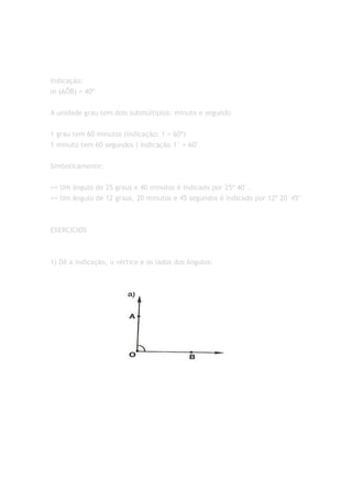 Indicação:
m (AÔB) = 40º


A unidade grau tem dois submúltiplos: minuto e segundo


1 grau tem 60 minutos (indicação: 1 = 60º)
1 minuto tem 60 segundos ( indicação 1´ = 60"


Simbolicamente:


== Um ângulo de 25 graus e 40 minutos é indicado por 25º 40´.
== Um ângulo de 12 graus, 20 minutos e 45 segundos é indicado por 12º 20´45"



EXERCICIOS



1) Dê a indicação, o vértice e os lados dos ângulos:
 