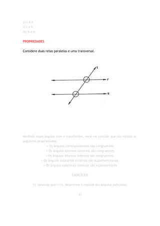 j) c e e
l) c e h
m) b e e


PROPRIEDADES


Considere duas retas paralelas e uma transversal.




Medindo esses ângulos com o transferidor, você vai concluir que são validas as
seguintes propriedades:
                 = Os ângulos correspondentes são congruentes
                = Os ângulos alternos externos são congruentes
                = Os ângulos alternos internos são congruentes.
            = Os ângulos colaterais externos são suplememntares.
              = Os ângulos colaterais internos são suplementares


                                 EXERCÍCIOS


      1) Sabendo que r//s, determine a medida dos ângulos indicados:


                                      a)
 