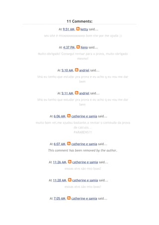 11 Comments:
               At 9:51 AM,     ketty said...

     seu site é mtooooooooooooo bom vlw por me ajuda ;)


               At 4:37 PM,     Xeno said...

 Muito obrigado! Consegui revisar para a prova, muito obrigado
                            mesmo!


              At 5:10 AM,     andriel said...

 bhá eu tenho que estudar pra prova e eu acho q eu vou me dar
                             bem


              At 5:11 AM,     andriel said...

 bhá eu tenho que estudar pra prova e eu acho q eu vou me dar
                             bem


         At 6:06 AM,     catherine e samia said...

muito bom vei,me ajudou bastante,a revisar o conteudo da prova
                        de calculo...
                        PARABENS!!!


         At 6:07 AM,     catherine e samia said...

        This comment has been removed by the author.


        At 11:26 AM,     catherine e samia said...

                   esssas atvs são mto boas!


        At 11:28 AM,     catherine e samia said...

                   esssas atvs são mto boas!


         At 7:05 AM,     catherine e samia said...
 