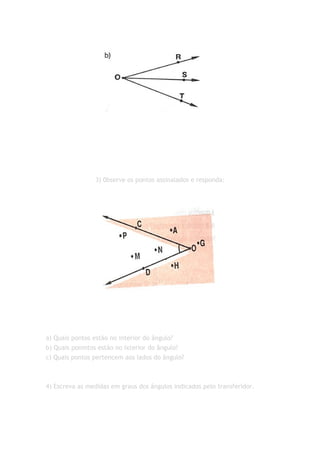 3) 0bserve os pontos assinalados e responda:




a) Quais pontos estão no interior do ângulo?
b) Quais ponmtos estão no ixterior do ângulo?
c) Quais pontos pertencem aos lados do ângulo?



4) Escreva as medidas em graus dos ângulos indicados pelo transferidor.
 