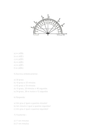 a) m (AÔB)
b) m (AÔC)
c) m (AÔD)
d) m (AÔE)
e) m (AÔF)
f) m (AÔG)


5) Escreva simbolicamente:


a) 30 graus
b) 10 graus e 25 minutos
c) 42 graus e 54 minutos
d) 15 graus, 20 minutos e 40 segundos
e) 54 graus, 38 m inutos e 12 segundos


6) Responda:


a) Um grau é igual a quantos minutos?
b) Um minuto é igual a quantos segundos?
c) Um grau é igual a quantos segundos?


7) Tranforme :


a) 1º em minutos
b) 2º em minutos
 