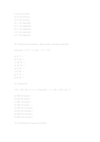c) 3º em minutos
d) 4º em minutos
e) 5º em minutos
f) 1´ em segundos
g) 2´ em segundos
h) 3´ em segundos
i) 4´ em segundos
j) 5´ em segundos



8) Transforme em minutos, observando o exemplo resolvido:


resolvido = 2º 17´ = 2 x 60´ + 17´ = 137´

a) 5º 7´ =
b) 3º 20´ =
c) 10º 35´ =
d) 12º 18´ =
e) 3º 45´ =
f) 5º 54´ =
g) 7º 12´ =
h) 9º 36´ =


9) Transforme:


120´= 120 : 60 = 2º ===== resolvidos ==== 120" = 120" : 60 = 2´


a) 180´em graus =
b) 240´em graus =
c) 300´ em graus =
d) 360´em graus =
e) 180" em minutos =
f) 240" em minutos =
g) 300" em minutos =
h) 360" em minutos =


10) Transforme em graus e minutos:
 