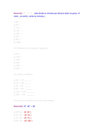 Resolvido: 75´= 1º 15´ (obs divida os minutos por 60 para obter os graus. O
resto , se existir, serão os minutos.)


a) 90´ =
b) 95´=
c) 130´ =
d) 150´ =
e) 385´ =
f) 512´=
g) 867´=
h) 1000´=


11) Transforme em minutos e seguntos:

a) 97" =
b) 130" =
c) 150" =
d) 162" =
e) 185" =
f) 254" =


12) Copie e complete:


a) 40° = 39°_______
b) 70° = 69 _______
c) 84° = 83° ______
d) 90° = 89° _______
e) 150° = 149° ________
f) 180° = 179° _______


13) Escreva as medidas na forma mais simples:


Resolvildo: 27° 60´ = 28°


a) 29º 60´= (R: 30°)
b) 34° 60´= (R: 35°)
c) 72° 60´= (R: 73°)
d) 99° 60´= (R: 100°)
 