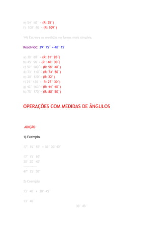 e) 54° 60´ = (R: 55°)
f) 108° 60´= (R: 109°)


14) Escreva as medidas na forma mais simples:


Resolvido: 39° 75´ = 40° 15´


a) 30° 80´ = (R: 31° 20´)
b) 45° 90´= (R : 46° 30´)
c) 57° 100´= (R: 58° 40´)
d) 73° 110´= (R: 74° 50´)
e) 20° 120´= (R: 22°)
f) 25° 150´= (R: 27° 30´)
g) 42° 160´= (R: 44° 40´)
h) 78° 170´= (R: 80° 50´)



OPERAÇÕES COM MEDIDAS DE ÂNGULOS



ADIÇÃO


1) Exemplo


17° 15´ 10" + 30° 20´40"


17° 15´ 10"
30° 20´ 40"
-----------
47° 35´ 50"


2) Exemplo


13° 40´ + 30° 45´


13° 40´
                                  30° 45´
 