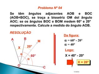 11/10/13
Se têm ângulos adjacentes AOB e BOC
(AOB<BOC), se traça a bissetriz OM dol ângulo
AOC; se os ângulos BOC e BOM medem 60° e 20°
respectivamente. Calcule a medida do ângulo AOB.
A B
O
C
M
α
α
60°
20°X
Da figura:
α = 60° - 20°
Logo:
X = 40° - 20°
α = 40°
X = 20°X = 20°
Problema Nº 04
RESOLUÇÃO
 