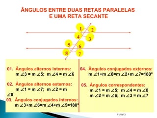 11/10/13
01. Ângulos alternos internos:
m ∠3 = m ∠5; m ∠4 = m ∠6
02. Ângulos alternos externos:
m ∠1 = m ∠7; m ∠2 = m
∠8
03. Ângulos conjugados internos:
m ∠3+m ∠6=m ∠4+m ∠5=180°
04. Ângulos conjugados externos:
m ∠1+m ∠8=m ∠2+m ∠7=180°
05. Ângulos correspondentes:
m ∠1 = m ∠5; m ∠4 = m ∠8
m ∠2 = m ∠6; m ∠3 = m ∠7
ÂNGULOS ENTRE DUAS RETAS PARALELAS
E UMA RETA SECANTE
1 2
34
5 6
78
 