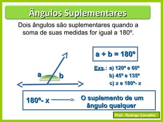 Prof.: Rodrigo Carvalho
Dois ângulos são suplementares quando a
soma de suas medidas for igual a 180º.
aa bb
a + b = 180ºa + b = 180º
ExsExs.:.: a) 120º e 60ºa) 120º e 60º
b) 45º e 135ºb) 45º e 135º
c) x e 180º- xc) x e 180º- x
180º- x180º- x O suplemento de umO suplemento de um
ângulo qualquerângulo qualquer
Ângulos SuplementaresÂngulos Suplementares
 