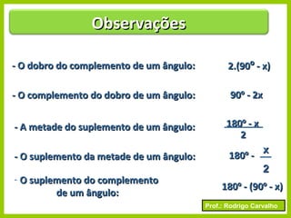 Prof.: Rodrigo Carvalho
- O dobro do complemento de um ângulo:- O dobro do complemento de um ângulo: 2.(902.(90ºº - x)- x)
- O complemento do dobro de um ângulo:- O complemento do dobro de um ângulo: 9090ºº - 2x- 2x
- A metade do suplemento de um ângulo:- A metade do suplemento de um ângulo: 180180ºº - x- x
22
- O suplemento da metade de um ângulo:- O suplemento da metade de um ângulo: 180180ºº --
- O suplemento do complementoO suplemento do complemento
de um ângulo:de um ângulo:
180180ºº - (90- (90ºº - x)- x)
ObservaçõesObservações
xx
22
 