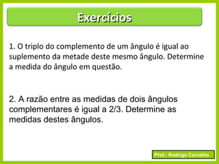 Prof.: Rodrigo Carvalho
1. O triplo do complemento de um ângulo é igual ao
suplemento da metade deste mesmo ângulo. Determine
a medida do ângulo em questão.
2. A razão entre as medidas de dois ângulos
complementares é igual a 2/3. Determine as
medidas destes ângulos.
ExercíciosExercícios
 