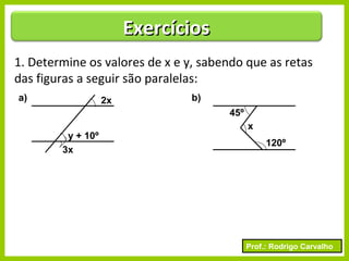 Prof.: Rodrigo Carvalho
ExercíciosExercícios
1. Determine os valores de x e y, sabendo que as retas
das figuras a seguir são paralelas:
2x
3x
y + 10º
a) b)
x
120º
45º
 