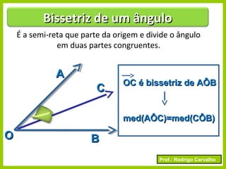 Prof.: Rodrigo Carvalho
É a semi-reta que parte da origem e divide o ângulo
em duas partes congruentes.
OO
AA
BB
CC
OC é bissetriz de AÔBOC é bissetriz de AÔB
med(AÔC)=med(CÔB)med(AÔC)=med(CÔB)
Bissetriz de um ânguloBissetriz de um ângulo
 