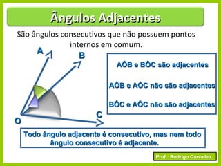 Prof.: Rodrigo Carvalho
São ângulos consecutivos que não possuem pontos
internos em comum.
AA
BB
CC
OO
AÔB e BÔC são adjacentesAÔB e BÔC são adjacentes
AÔB e AÔC não são adjacentesAÔB e AÔC não são adjacentes
BÔC e AÔC não são adjacentesBÔC e AÔC não são adjacentes
Todo ângulo adjacente é consecutivo, mas nem todoTodo ângulo adjacente é consecutivo, mas nem todo
ângulo consecutivo é adjacente.ângulo consecutivo é adjacente.
Ângulos AdjacentesÂngulos Adjacentes
 