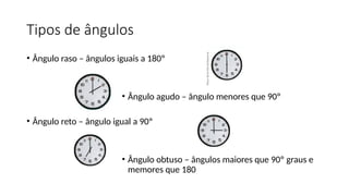 Tipos de ângulos
• Ângulo raso – ângulos iguais a 180º
• Ângulo agudo – ângulo menores que 90º
• Ângulo reto – ângulo igual a 90º
• Ângulo obtuso – ângulos maiores que 90º graus e
memores que 180
 