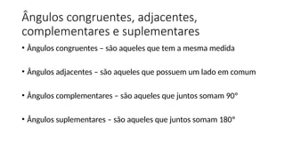 Ângulos congruentes, adjacentes,
complementares e suplementares
• Ângulos congruentes – são aqueles que tem a mesma medida
• Ângulos adjacentes – são aqueles que possuem um lado em comum
• Ângulos complementares – são aqueles que juntos somam 90º
• Ângulos suplementares – são aqueles que juntos somam 180º
 