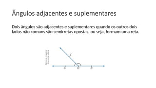 Ângulos adjacentes e suplementares
Dois ângulos são adjacentes e suplementares quando os outros dois
lados não comuns são semirretas opostas, ou seja, formam uma reta.
 