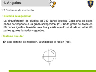 1. Ángulos
1.2 Sistemas de medición
• Sistema sexagesimal
La circunferencia es dividida en 360 partes iguales. Cada una de estas
partes corresponde a un grado sexagesimal (1°). Cada grado se divide en
60 partes iguales llamadas minutos y cada minuto se divide en otras 60
partes iguales llamadas segundos.
• Sistema circular
En este sistema de medición, la unidad es el radián (rad).
 