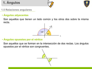 1. Ángulos
Son aquellos que tienen un lado común y los otros dos sobre la misma
recta.
1.5 Relaciones angulares
• Ángulos adyacentes
Son aquellos que se forman en la intersección de dos rectas. Los ángulos
opuestos por el vértice son congruentes.
• Ángulos opuestos por el vértice
 