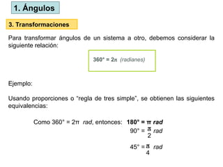 3. Transformaciones
Para transformar ángulos de un sistema a otro, debemos considerar la
siguiente relación:
360° = 2(radianes)
Como 360° = 2π rad, entonces: 180° = π rad
90° = rad

2
Ejemplo:
Usando proporciones o “regla de tres simple”, se obtienen las siguientes
equivalencias:
45° = rad

4
1. Ángulos
 