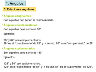 Son aquellos que tienen la misma medida.
• Ángulos congruentes
Son aquellos cuya suma es 90°.
• Ángulos complementarios
Ejemplos:
28° y 62° son complementarios.
28° es el “complemento” de 62° y a su vez, 62° es el “complemento” de 28°.
Son aquellos cuya suma es 180°.
• Ángulos suplementarios
Ejemplos:
126° y 54° son suplementarios.
126° es el “suplemento” de 54° y a su vez, 54° es el “suplemento” de 126°.
1. Ángulos
5. Relaciones angulares
 