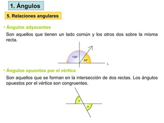 1. Ángulos
Son aquellos que tienen un lado común y los otros dos sobre la misma
recta.
5. Relaciones angulares
• Ángulos adyacentes
Son aquellos que se forman en la intersección de dos rectas. Los ángulos
opuestos por el vértice son congruentes.
• Ángulos opuestos por el vértice
 