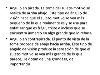 Angulo en picada. La toma del sujeto-motivo se realiza de arriba abajo. Este tipo de ángulo de visión hace que el sujeto-motivo se vea más pequeño de lo que realmente es y se usa para enfatizar que es frágil, triste e incluso que se encuentra inmerso en algo grande que lo rebasa. Angulo en contrapicada. El punto de vista de la toma procede de abajo hacia arriba. Este tipo de ángulo de visión produce la sensación de que el sujeto-motivo se vea más grande de lo que parece, .le dotan de una grandeza, de importancia
