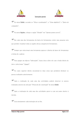 Instruções gerais



No menu Exibir, esconda os “Eixos coordenados”, a “Zona algébrica” e “Barra de
comandos”.



No menu Opções, coloque a opção “Rotular” em “Apenas pontos novos”.

Em cada uma das ferramentas da barra de ferramentas existe uma pequena seta
que permite visualizar todas as opções dessa categoria de ferramentas.



Sempre que seleccionar uma ferramenta aparece à direita da barra de ferramentas
a forma de a aplicar.



Para apagar um objecto “indesejado”, basta clicar sobre ele com o botão direito do
rato e seleccionar “Apagar”.



No canto superior direito encontram-se duas setas que permitem desfazer os
passos realizados anteriormente.



Após         a realização de cada uma das actividades poderá observar os passos

realizados através da selecção “Protocolo de construção” do menu Exibir.



Após a realização de cada uma das actividades grave-a com um nome alusivo à
mesma.



Leia atentamente cada instrução até ao fim.


Professora Filipa Guerreiro                                                Página 2 de 3
 