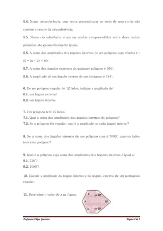 5.4. Numa circunferência, uma recta perpendicular ao meio de uma corda não

contém o centro da circunferência.

5.5. Numa circunferência arcos ou cordas compreendidos entre duas rectas

paralelas são geometricamente iguais.

5.6. A soma das amplitudes dos ângulos internos de um polígono com n lados é :

Si = (n - 2) × 90˚.

5.7. A soma dos ângulos externos de qualquer polígono é 360˚.

5.8. A amplitude de um ângulo interno de um decágono é 144˚.


6. De um polígono regular de 12 lados, indique a amplitude de:
6.1. um ângulo externo;
6.2. um ângulo interno.


7. Um polígono tem 15 lados.
7.1. Qual a soma das amplitudes dos ângulos internos do polígono?
7.2. Se o polígono for regular, qual é a amplitude de cada ângulo interno?



8. Se a soma dos ângulos internos de um polígono com é 3060˚, quantos lados
tem esse polígono?



9. Qual é o polígono cuja soma das amplitudes dos ângulos internos é igual a:
9.1. 720˚?
9.2. 1980˚?


10. Calcule a amplitude do ângulo interno e do ângulo externo de um pentágono
regular.



11. Determine o valor de x na figura.




Professora Filipa Guerreiro                                             Página 2 de 2
 