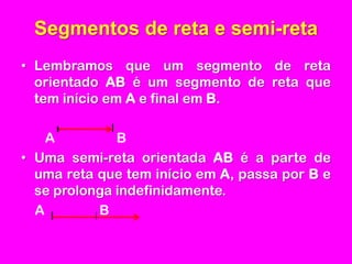 Segmentos de reta e semi-retaLembramos que um segmento de reta orientado AB é um segmento de reta que tem início em A e final em B.      A                  BUma semi-reta orientada AB é a parte de uma reta que tem início em A, passa por B e se prolonga indefinidamente.    A                B