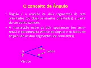 O conceito de ÂnguloÂngulo é a reunião de dois segmentos de reta orientados (ou duas semi-retas orientadas) a partir de um ponto comum.A intersecção entre os dois segmentos (ou semi-retas) é denominada vértice do ângulo e os lados do ângulo são os dois segmentos (ou semi-retas).                     v                            Lados                   Vértice