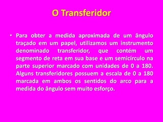 O TransferidorPara obter a medida aproximada de um ângulo traçado em um papel, utilizamos um instrumento denominado transferidor, que contém um segmento de reta em sua base e um semicírculo na parte superior marcado com unidades de 0 a 180. Alguns transferidores possuem a escala de 0 a 180 marcada em ambos os sentidos do arco para a medida do ângulo sem muito esforço.