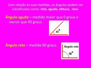 Com relação às suas medidas, os ângulos podem ser classificados como: reto, agudo, obtuso,  raso.Ângulo agudo – medida maior que 0 graus e menor que 90 graus. Ângulo reto – medida 90 graus. 