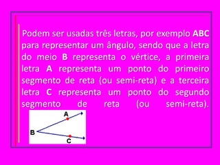 Podem ser usadas três letras, por exemplo ABC para representar um ângulo, sendo que a letra do meio B representa o vértice, a primeira letra A representa um ponto do primeiro segmento de reta (ou semi-reta) e a terceira letra C representa um ponto do segundo segmento de reta (ou semi-reta).