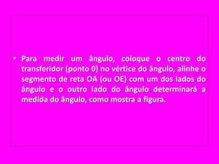 Para medir um ângulo, coloque o centro do transferidor (ponto 0) no vértice do ângulo, alinhe o segmento de reta OA (ou OE) com um dos lados do ângulo e o outro lado do ângulo determinará a medida do ângulo, como mostra a figura.