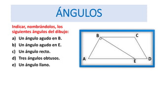 ÁNGULOS
Indicar, nombrándolos, los
siguientes ángulos del dibujo:
a) Un ángulo agudo en B.
b) Un ángulo agudo en E.
c) Un ángulo recto.
d) Tres ángulos obtusos.
e) Un ángulo llano.
 