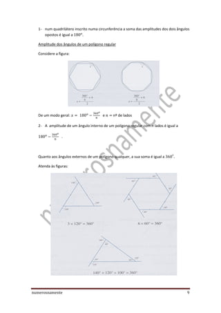 numerosnamente 9
1- num quadrilátero inscrito numa circunferência a soma das amplitudes dos dois ângulos
opostos é igual a
Amplitude dos ângulos de um polígono regular
Considere a figura:
De um modo geral: e nº de lados
2- A amplitude de um ângulo interno de um polígono regular com n lados é igual a
.
Quanto aos ângulos externos de um polígono qualquer, a sua soma é igual a
Atenda às figuras:
 
