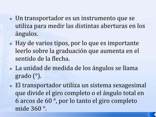   Un transportador es un instrumento que se
    utiliza para medir las distintas aberturas en los
    ángulos.
   Hay de varios tipos, por lo que es importante
    leerlo sobre la graduación que aumenta en el
    sentido de la flecha.
   La unidad de medida de los ángulos se llama
    grado (°).
   El transportador utiliza un sistema sexagesimal
    que divide el giro completo o el ángulo total en
    6 arcos de 60 °, por lo tanto el giro completo
    mide 360 °.
 