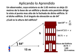 Aplicando lo Aprendido
Un observador, cuya estatura es de 1.65 metros se aleja 15
metros de la base de un edificio y desde esta posición dirige
la vista al punto mas alto de la fachada de dicho edificio. Si
el dicho edificio. Si el ángulo de elevación es de 64°
¿Cuál es la altura del edificio?




                                h


          ) 64°                                  Altura del Edificio
                                                         30.75 +
                                                           1.65
                  15 m                                    32.4 metros
 