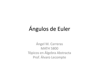 Ángulos de Euler

     Ángel M. Carreras
         MATH 5800
Tópicos en Álgebra Abstracta
   Prof. Álvaro Lecompte
 