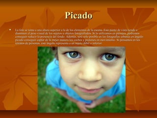 PPiiccaaddoo 
 LLaa ffoottoo ssee ttoommaa aa uunnaa aallttuurraa ssuuppeerriioorr aa llaa ddee llooss eelleemmeennttooss ddee llaa eesscceennaa.. EEssttee ppuunnttoo ddee vviissttaa ttiieennddee aa 
ddiissmmiinnuuiirr eell ppeessoo vviissuuaall ddee llooss ssuujjeettooss uu oobbjjeettooss ffoottooggrraaffiiaaddooss.. SSii lloo uuttiilliizzaammooss eenn ppaaiissaajjeess,, ppooddrreemmooss 
ccoonnsseegguuiirr rreedduucciirr llaa pprreesseenncciiaa ddeell ffoonnddoo.. AAddeemmááss,, sseerráá ssóólloo ppoossiibbllee eenn llaass ffoottooggrraaffííaass uurrbbaannaass eenn áánngguulloo 
ppiiccaaddoo ccoonnsseegguuiirr ccaappttaarr ddee llaa mmeejjoorr mmaanneerraa llooss ccoocchheess yy ppeeaattoonneess eenn mmoovviimmiieennttoo.. SSii ppeennssaammooss eenn llooss 
rreettrraattooss ddee ppeerrssoonnaass,, ééssttee áánngguulloo rreepprreesseennttaa aa uunn ssuujjeettoo ddéébbiill oo iinnffeerriioorr.. 
 