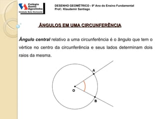 DESENHO GEOMÉTRICO - 9º Ano do Ensino Fundamental
                  Prof.: Klaudemir Santiago




         ÂNGULOS EM UMA CIRCUNFERÊNCIA


Ângulo central relativo a uma circunferência é o ângulo que tem o
vértice no centro da circunferência e seus lados determinam dois
raios da mesma.
 