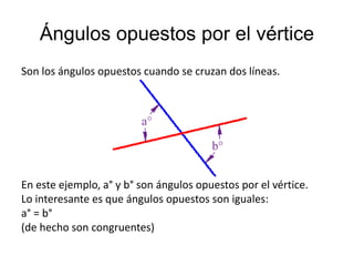 Ángulos opuestos por el vértice 
Son los ángulos opuestos cuando se cruzan dos líneas. 
En este ejemplo, a° y b° son ángulos opuestos por el vértice. 
Lo interesante es que ángulos opuestos son iguales: 
a° = b° 
(de hecho son congruentes) 
 