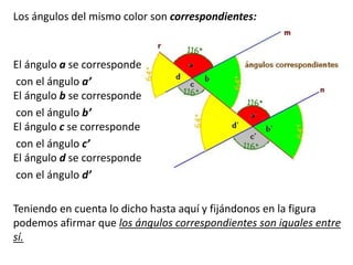 Los ángulos del mismo color son correspondientes: 
El ángulo a se corresponde 
con el ángulo a’ 
El ángulo b se corresponde 
con el ángulo b’ 
El ángulo c se corresponde 
con el ángulo c’ 
El ángulo d se corresponde 
con el ángulo d’ 
Teniendo en cuenta lo dicho hasta aquí y fijándonos en la figura 
podemos afirmar que los ángulos correspondientes son iguales entre 
sí. 
 