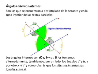 Ángulos alternos internos 
Son los que se encuentran a distinto lado de la secante y en la 
zona interior de las rectas paralelas: 
Los ángulos internos son d’, c, b y a’. Si los tomamos 
alternadamente, tendríamos, por un lado, los ángulos d’ y b, y 
por otro, c y a’ y comprobarás que los alternos internos son 
iguales entre sí. 
 