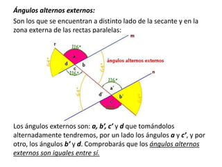 Ángulos alternos externos: 
Son los que se encuentran a distinto lado de la secante y en la 
zona externa de las rectas paralelas: 
Los ángulos externos son: a, b’, c’ y d que tomándolos 
alternadamente tendremos, por un lado los ángulos a y c’, y por 
otro, los ángulos b’ y d. Comprobarás que los ángulos alternos 
externos son iguales entre sí. 
 