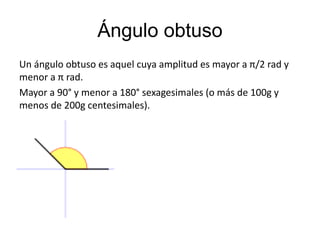 Ángulo obtuso 
Un ángulo obtuso es aquel cuya amplitud es mayor a π/2 rad y 
menor a π rad. 
Mayor a 90° y menor a 180° sexagesimales (o más de 100g y 
menos de 200g centesimales). 
 