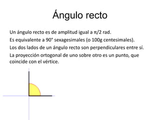 Ángulo recto 
Un ángulo recto es de amplitud igual a π/2 rad. 
Es equivalente a 90° sexagesimales (o 100g centesimales). 
Los dos lados de un ángulo recto son perpendiculares entre sí. 
La proyección ortogonal de uno sobre otro es un punto, que 
coincide con el vértice. 
 