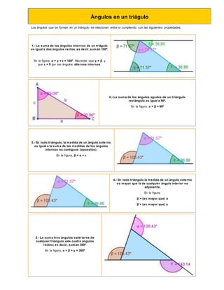Los ángulos que se forman en un triángulo se relacionan entre sí cumpliendo con las siguientes propiedades
Ángulos en un triágulo
2.- La suma de los ángulos agudos de un triángulo
rectángulo es igual a 90º.
En la figura, α + β = 90º
3.- En todo triángulo, la medida de un ángulo externo
es igual a la suma de las medidas de los ángulos
internos no contiguos (opuestos).
En la figura, β = α + ε
4.- En todo triángulo la medida de un ángulo externo
es mayor que la de cualquier ángulo interior no
adyacente.
En la figura,
β > (es mayor que) α
β > (es mayor que) e
5.- La suma tres ángulos exteriores de
cualquier triángulo vale cuatro ángulos
rectos; es decir, suman 360º.
En la figura, α + β + γ = 360º
1.- La suma de los ángulos internos de un triágulo
es igual a dos ángulos rectos;es decir, suman 180º.
En la figura, α + γ + ε = 180º. Recordar que γ = β y
que ε = δ por ser ángulos alternos internos.
 