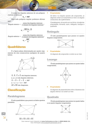 6
EM_V_MAT_026
A soma dos ângulos externos de um polígono
convexo é dada por:
Sae
= 360°
Para todo polígono regular podemos afirmar
que:
Ângulo interno =
soma dos ângulos internos
o número de ângulos internos
a
n
n
i =
° −180 2( )
Ângulo externo =
soma dos ângulos externos
o número de ângulos externos
a
n
e =
°360
Quadriláteros
É a figura plana determinada por quatro seg-
mentos de reta consecutivos (polígono de quatro
lados).
A
B
C
D
x
A
B
D
C z
^
^
^
^
w
y
^A, ^B , ^C e ^D são ângulos internos.
x, y, z, w são ângulos externos.
^A + ^B + ^C + ^D = 360°
x + y + z + w = 360°
AC e BD são diagonais.
Classificação
Paralelogramo
É todo quadrilátero que possui os lados opostos
paralelos.
A B
CD
AB // CD e AD // BC
Propriedades``
Os lados e os ângulos opostos são congruentes, as
diagonais cortam-se mutuamente ao meio e os ângulos
consecutivos são suplementares.
O paralelogramo, de acordo com sua forma, cria algumas
propriedades, formando, assim, retângulos, losangos e
quadrados.
Retângulo
É todo paralelogramo que possui os quatro
ângulos congruentes.
A B
CD
O
•
Propriedades``
As diagonais são congruentes e cortam-se ao meio.
Losango
É todo paralelogramo que possui os quatro lados
congruentes.
B
A
C
D
O
•
Propriedades``
As diagonais são perpendiculares entre si bissetrizes dos
ângulos internos e se cortam ao meio.
Quadrado
É todo paralelogramo que possui os quatro lados
e os quatro ângulos congruentes.
A B
C D
O
•
Esse material é parte integrante do Aulas Particulares on-line do IESDE BRASIL S/A,
mais informações www.aulasparticularesiesde.com.br
 