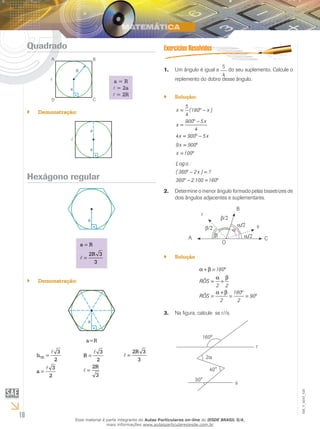10
EM_V_MAT_026
Quadrado
a = R
= 2a
= 2R
Demonstração:``
Hexágono regular
=
=
a R
2R 3
3
Demonstração:``
a=R
=
=


TE
3
h
2
3
a
2
=
=


3
R
2
2R
3
=
2R 3
3
Um ângulo é igual a1.	
5
4
do seu suplemento. Calcule o
replemento do dobro desse ângulo.
Solução:``
= ° −
° −
=
= ° −
5
x (180 x )
4
900 5x
x
4
4x 900 5x
= °
= °
9x 900
x 100
° − =
° − = °
Log o :
( 360 2x ) ?
360 2.100 160
Determine o menor ângulo formado pelas bissetrizes de2.	
dois ângulos adjacentes e suplementares.
β/2
α/2
α/2
β/2
β
α
r
B
s
CA
O
Solução``
α + β = °
α β
= +
α + β °
= = = °
180
RÔS
2 2
180
RÔS 90
2 2
Na figura, calcule α se r//s.3.	
160º
2α
r
30°
40°
s
Esse material é parte integrante do Aulas Particulares on-line do IESDE BRASIL S/A,
mais informações www.aulasparticularesiesde.com.br
 